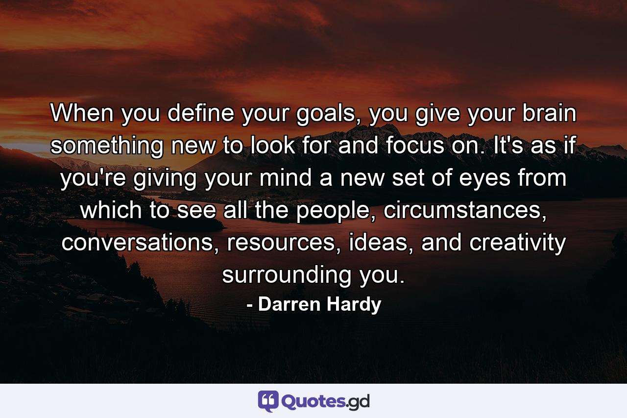 When you define your goals, you give your brain something new to look for and focus on. It's as if you're giving your mind a new set of eyes from which to see all the people, circumstances, conversations, resources, ideas, and creativity surrounding you. - Quote by Darren Hardy