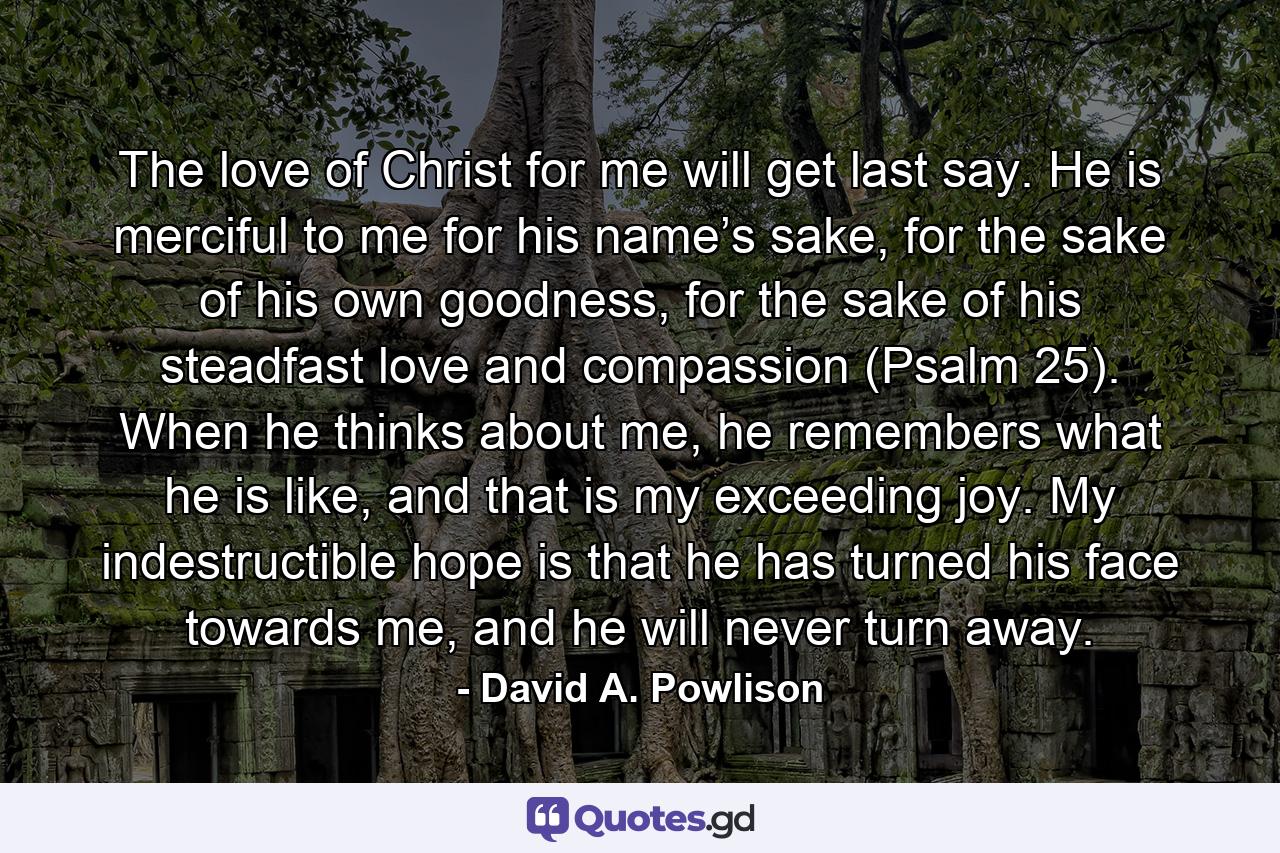 The love of Christ for me will get last say. He is merciful to me for his name’s sake, for the sake of his own goodness, for the sake of his steadfast love and compassion (Psalm 25). When he thinks about me, he remembers what he is like, and that is my exceeding joy. My indestructible hope is that he has turned his face towards me, and he will never turn away. - Quote by David A. Powlison