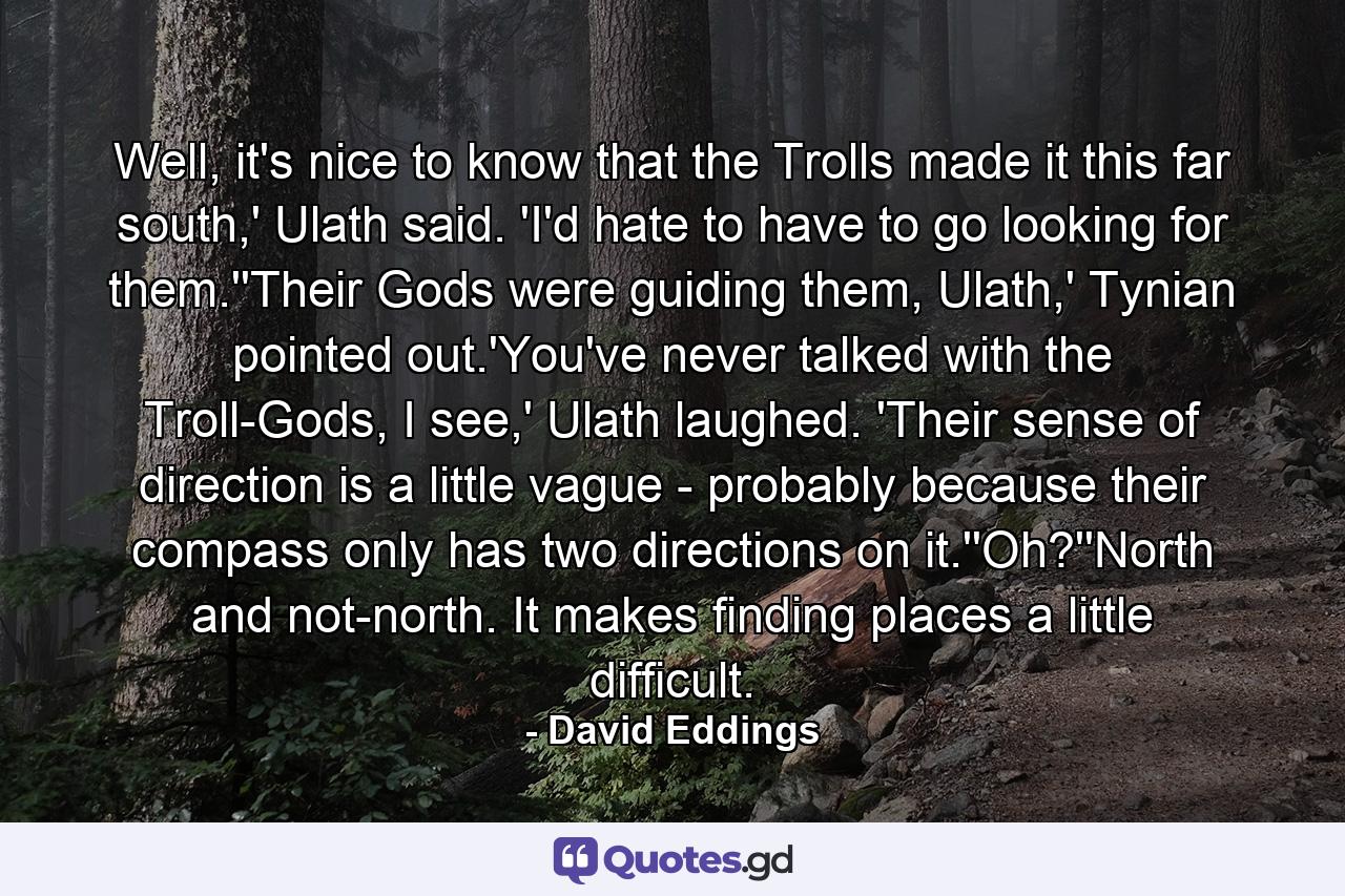 Well, it's nice to know that the Trolls made it this far south,' Ulath said. 'I'd hate to have to go looking for them.''Their Gods were guiding them, Ulath,' Tynian pointed out.'You've never talked with the Troll-Gods, I see,' Ulath laughed. 'Their sense of direction is a little vague - probably because their compass only has two directions on it.''Oh?''North and not-north. It makes finding places a little difficult. - Quote by David Eddings