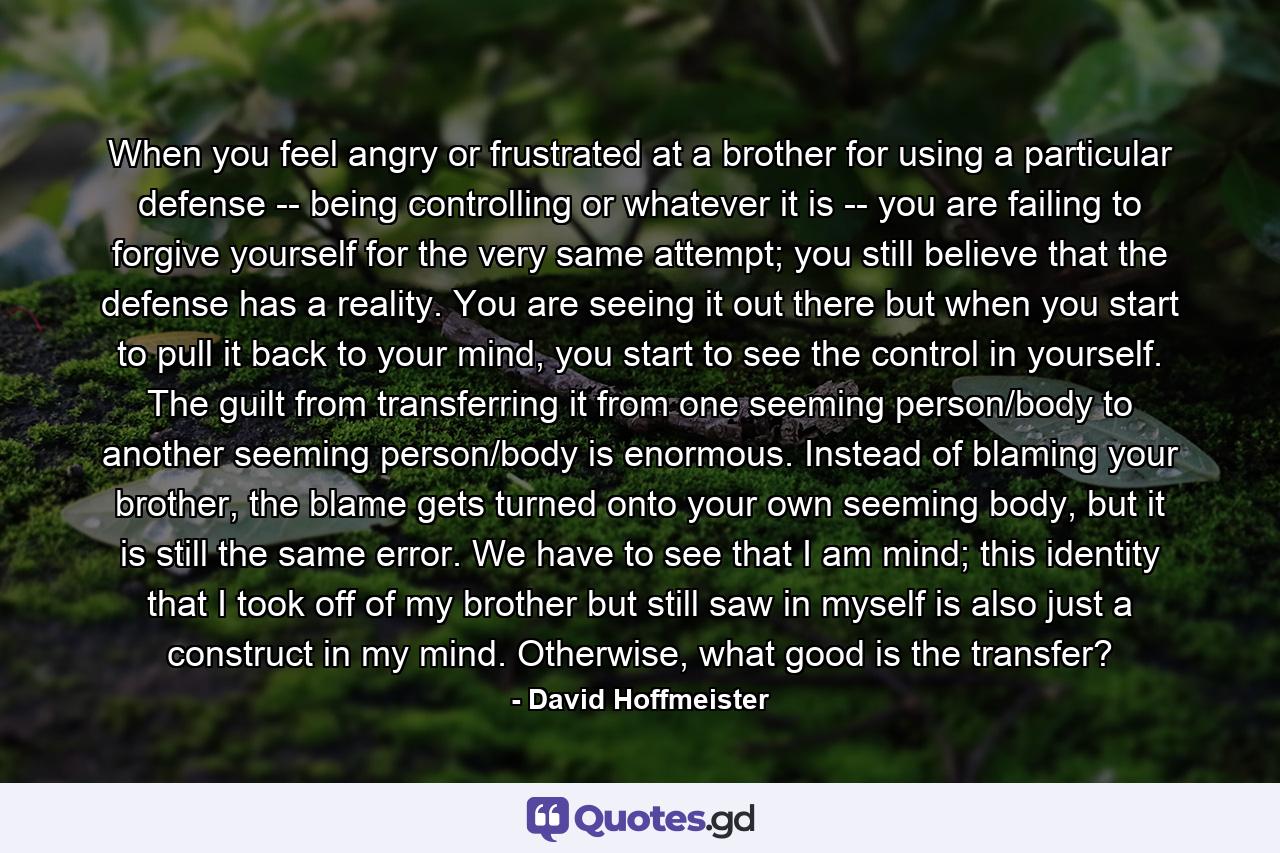 When you feel angry or frustrated at a brother for using a particular defense -- being controlling or whatever it is -- you are failing to forgive yourself for the very same attempt; you still believe that the defense has a reality. You are seeing it out there but when you start to pull it back to your mind, you start to see the control in yourself. The guilt from transferring it from one seeming person/body to another seeming person/body is enormous. Instead of blaming your brother, the blame gets turned onto your own seeming body, but it is still the same error. We have to see that I am mind; this identity that I took off of my brother but still saw in myself is also just a construct in my mind. Otherwise, what good is the transfer? - Quote by David Hoffmeister