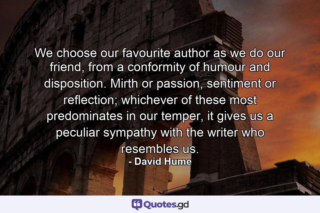 We choose our favourite author as we do our friend, from a conformity of humour and disposition. Mirth or passion, sentiment or reflection; whichever of these most predominates in our temper, it gives us a peculiar sympathy with the writer who resembles us. - Quote by David Hume