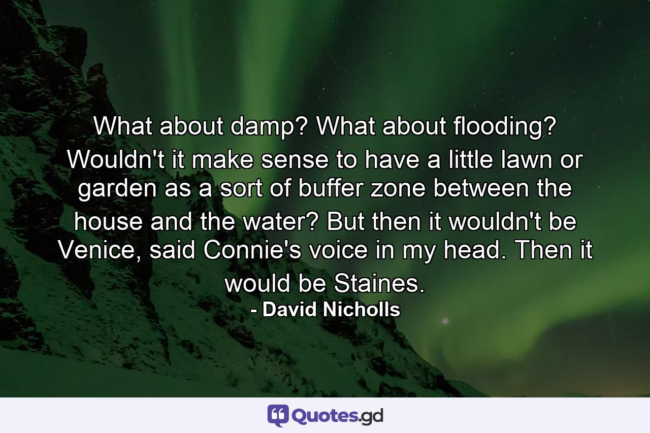 What about damp? What about flooding? Wouldn't it make sense to have a little lawn or garden as a sort of buffer zone between the house and the water? But then it wouldn't be Venice, said Connie's voice in my head. Then it would be Staines. - Quote by David Nicholls