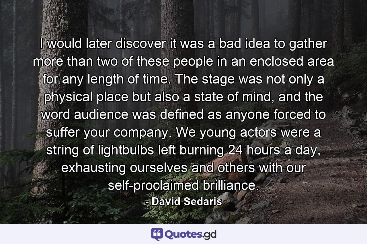 I would later discover it was a bad idea to gather more than two of these people in an enclosed area for any length of time. The stage was not only a physical place but also a state of mind, and the word audience was defined as anyone forced to suffer your company. We young actors were a string of lightbulbs left burning 24 hours a day, exhausting ourselves and others with our self-proclaimed brilliance. - Quote by David Sedaris