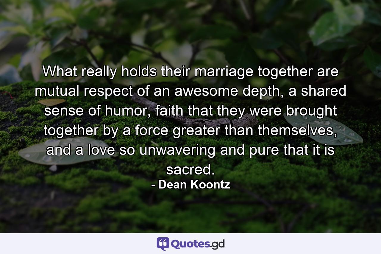 What really holds their marriage together are mutual respect of an awesome depth, a shared sense of humor, faith that they were brought together by a force greater than themselves, and a love so unwavering and pure that it is sacred. - Quote by Dean Koontz