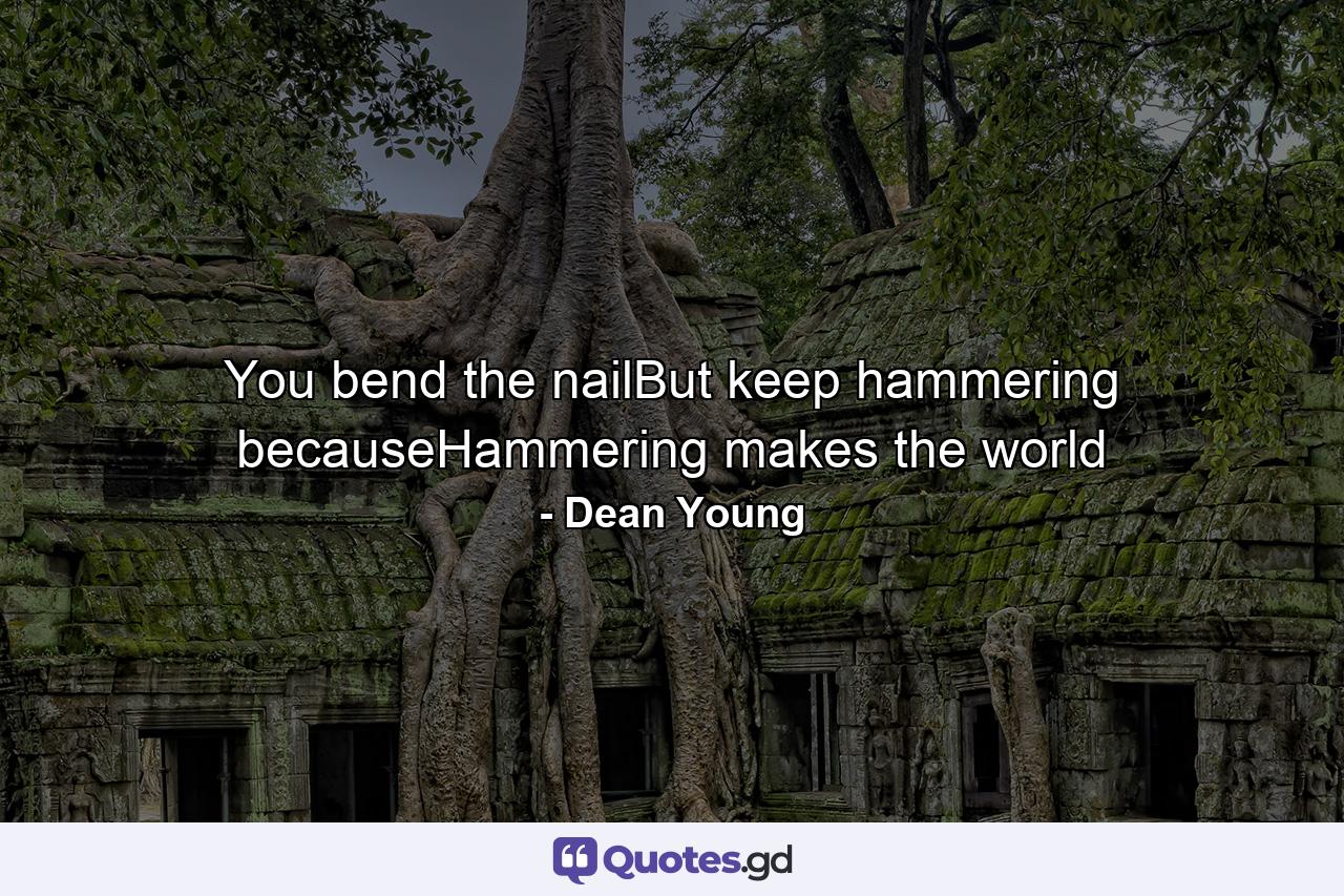 You bend the nailBut keep hammering becauseHammering makes the world - Quote by Dean Young