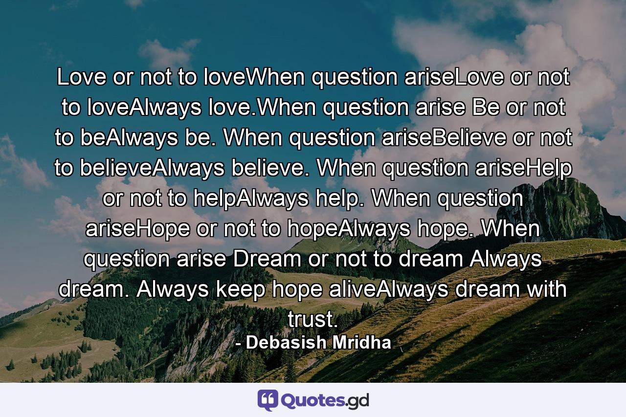 Love or not to loveWhen question ariseLove or not to loveAlways love.When question arise Be or not to beAlways be. When question ariseBelieve or not to believeAlways believe. When question ariseHelp or not to helpAlways help. When question ariseHope or not to hopeAlways hope. When question arise Dream or not to dream Always dream. Always keep hope aliveAlways dream with trust. - Quote by Debasish Mridha