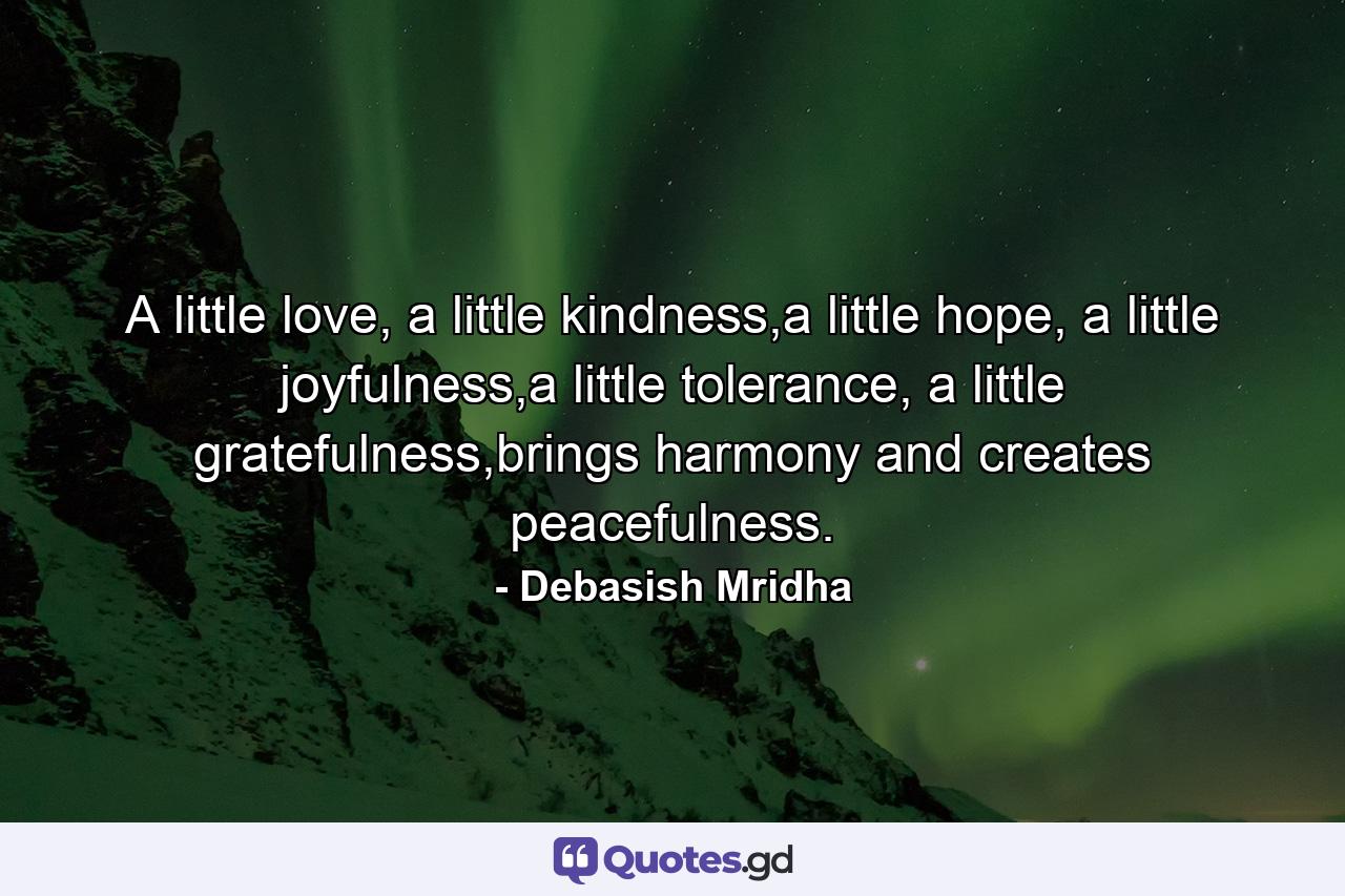 A little love, a little kindness,a little hope, a little joyfulness,a little tolerance, a little gratefulness,brings harmony and creates peacefulness. - Quote by Debasish Mridha