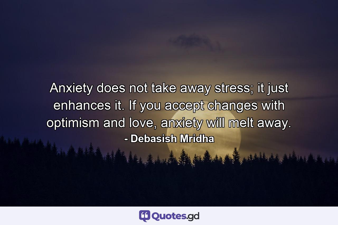 Anxiety does not take away stress; it just enhances it. If you accept changes with optimism and love, anxiety will melt away. - Quote by Debasish Mridha