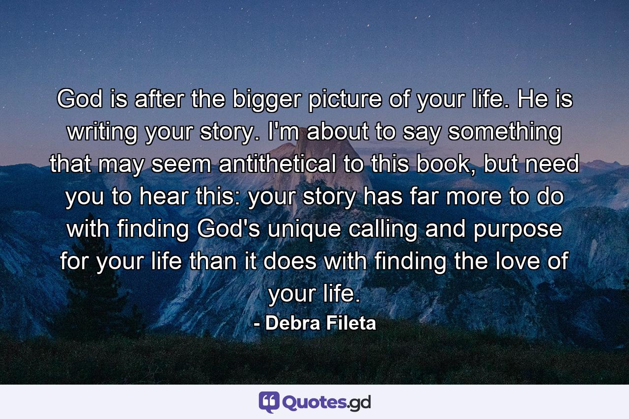 God is after the bigger picture of your life. He is writing your story. I'm about to say something that may seem antithetical to this book, but need you to hear this: your story has far more to do with finding God's unique calling and purpose for your life than it does with finding the love of your life. - Quote by Debra Fileta