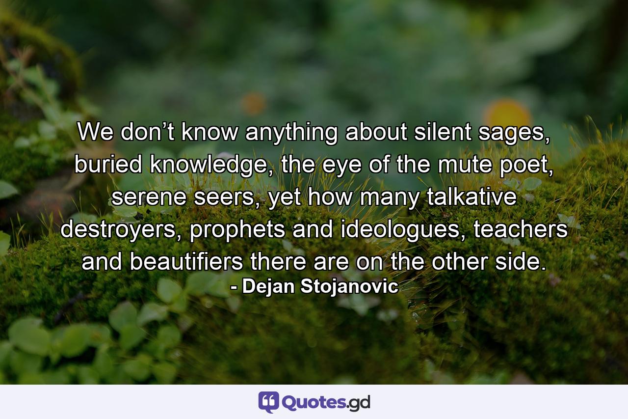 We don’t know anything about silent sages, buried knowledge, the eye of the mute poet, serene seers, yet how many talkative destroyers, prophets and ideologues, teachers and beautifiers there are on the other side. - Quote by Dejan Stojanovic