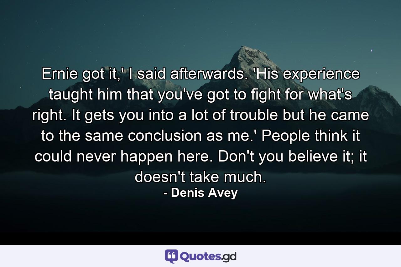 Ernie got it,' I said afterwards. 'His experience taught him that you've got to fight for what's right. It gets you into a lot of trouble but he came to the same conclusion as me.' People think it could never happen here. Don't you believe it; it doesn't take much. - Quote by Denis Avey