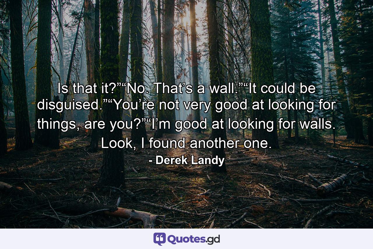 Is that it?”“No. That’s a wall.”“It could be disguised.”“You’re not very good at looking for things, are you?”“I’m good at looking for walls. Look, I found another one. - Quote by Derek Landy