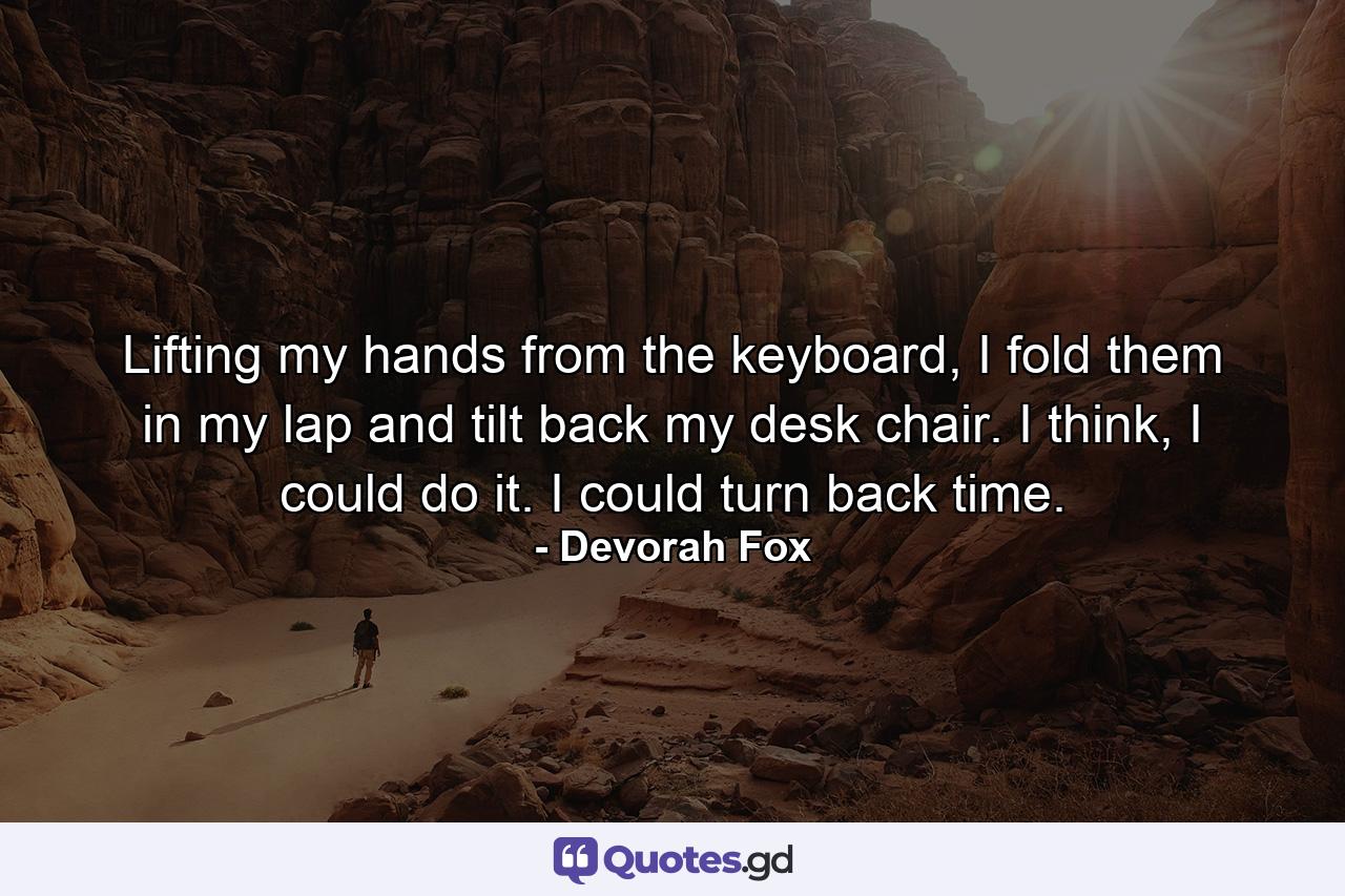 Lifting my hands from the keyboard, I fold them in my lap and tilt back my desk chair. I think, I could do it. I could turn back time. - Quote by Devorah Fox