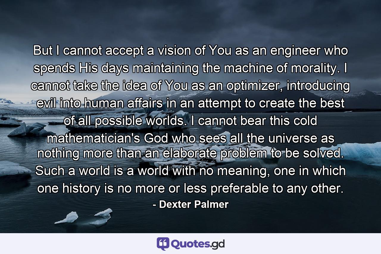 But I cannot accept a vision of You as an engineer who spends His days maintaining the machine of morality. I cannot take the idea of You as an optimizer, introducing evil into human affairs in an attempt to create the best of all possible worlds. I cannot bear this cold mathematician's God who sees all the universe as nothing more than an elaborate problem to be solved. Such a world is a world with no meaning, one in which one history is no more or less preferable to any other. - Quote by Dexter Palmer