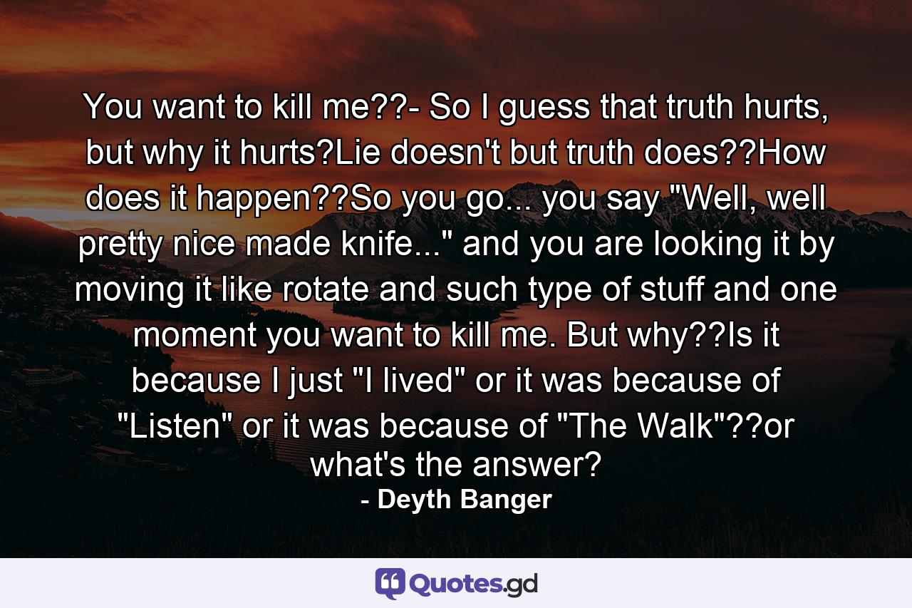 You want to kill me??- So I guess that truth hurts, but why it hurts?Lie doesn't but truth does??How does it happen??So you go... you say 