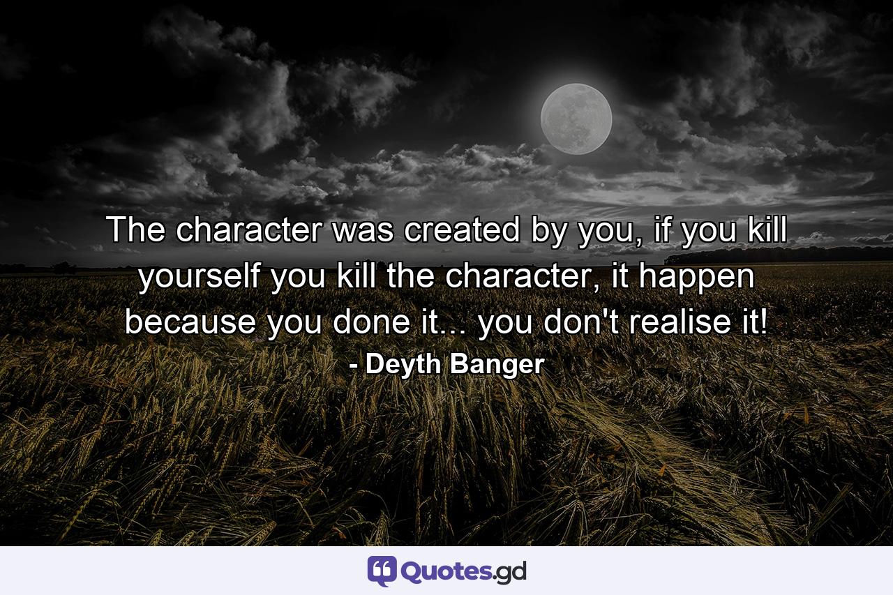 The character was created by you, if you kill yourself you kill the character, it happen because you done it... you don't realise it! - Quote by Deyth Banger