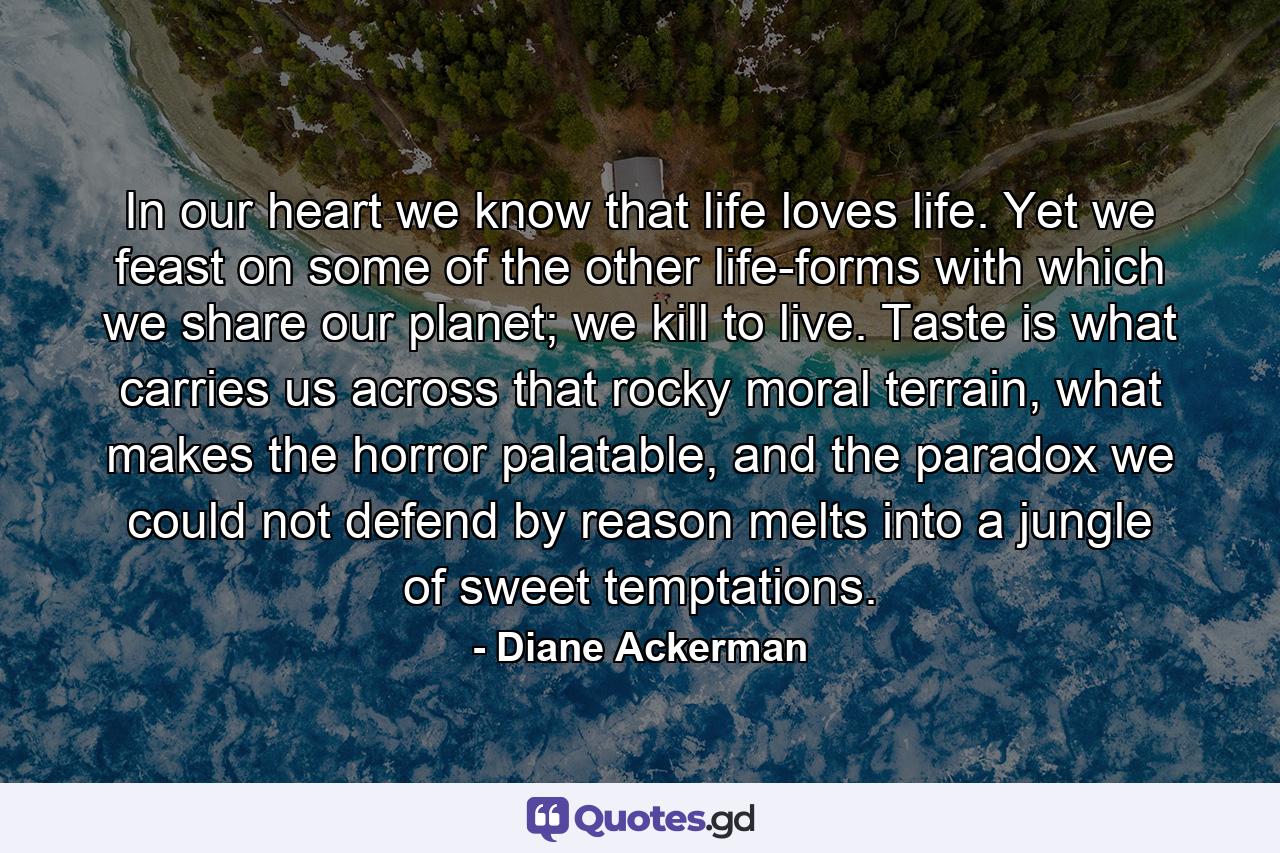 In our heart we know that life loves life. Yet we feast on some of the other life-forms with which we share our planet; we kill to live. Taste is what carries us across that rocky moral terrain, what makes the horror palatable, and the paradox we could not defend by reason melts into a jungle of sweet temptations. - Quote by Diane Ackerman