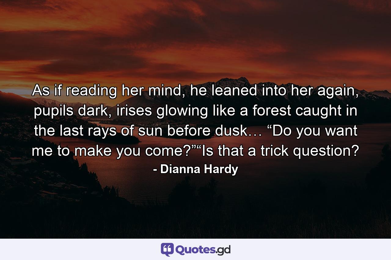 As if reading her mind, he leaned into her again, pupils dark, irises glowing like a forest caught in the last rays of sun before dusk… “Do you want me to make you come?”“Is that a trick question? - Quote by Dianna Hardy