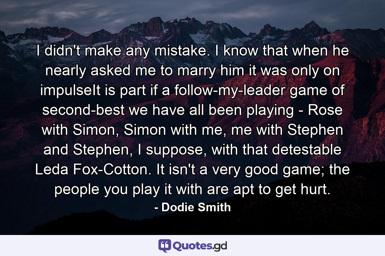 I didn't make any mistake. I know that when he nearly asked me to marry him it was only on impulseIt is part if a follow-my-leader game of second-best we have all been playing - Rose with Simon, Simon with me, me with Stephen and Stephen, I suppose, with that detestable Leda Fox-Cotton. It isn't a very good game; the people you play it with are apt to get hurt. - Quote by Dodie Smith