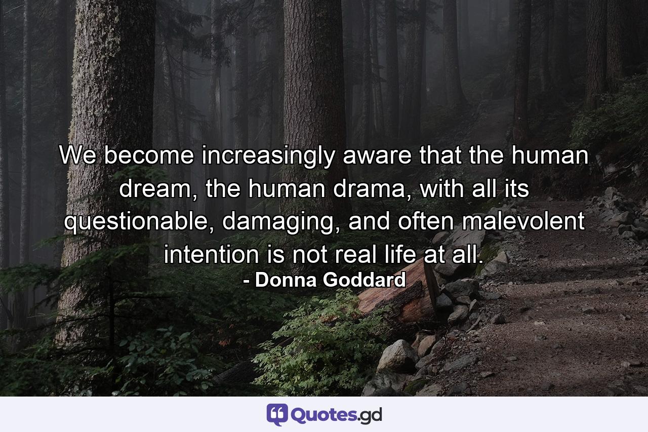 We become increasingly aware that the human dream, the human drama, with all its questionable, damaging, and often malevolent intention is not real life at all. - Quote by Donna Goddard