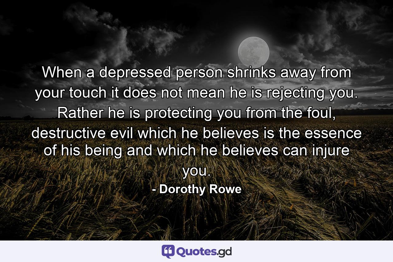 When a depressed person shrinks away from your touch it does not mean he is rejecting you. Rather he is protecting you from the foul, destructive evil which he believes is the essence of his being and which he believes can injure you. - Quote by Dorothy Rowe