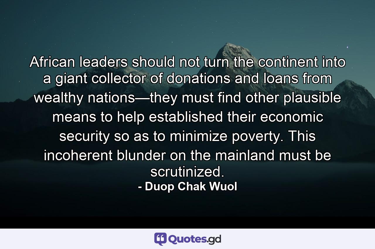 African leaders should not turn the continent into a giant collector of donations and loans from wealthy nations—they must find other plausible means to help established their economic security so as to minimize poverty. This incoherent blunder on the mainland must be scrutinized. - Quote by Duop Chak Wuol