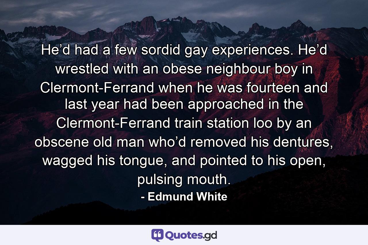 He’d had a few sordid gay experiences. He’d wrestled with an obese neighbour boy in Clermont-Ferrand when he was fourteen and last year had been approached in the Clermont-Ferrand train station loo by an obscene old man who’d removed his dentures, wagged his tongue, and pointed to his open, pulsing mouth. - Quote by Edmund White