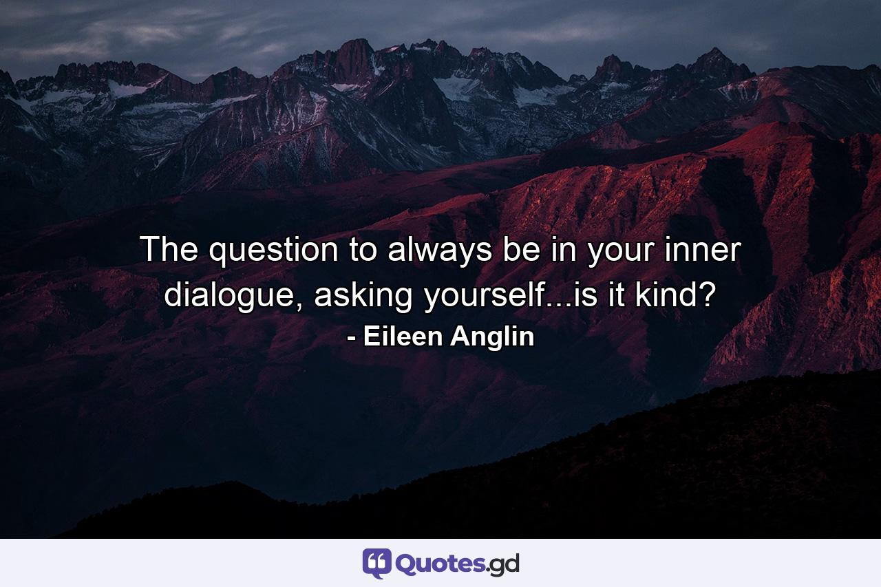 The question to always be in your inner dialogue, asking yourself...is it kind? - Quote by Eileen Anglin