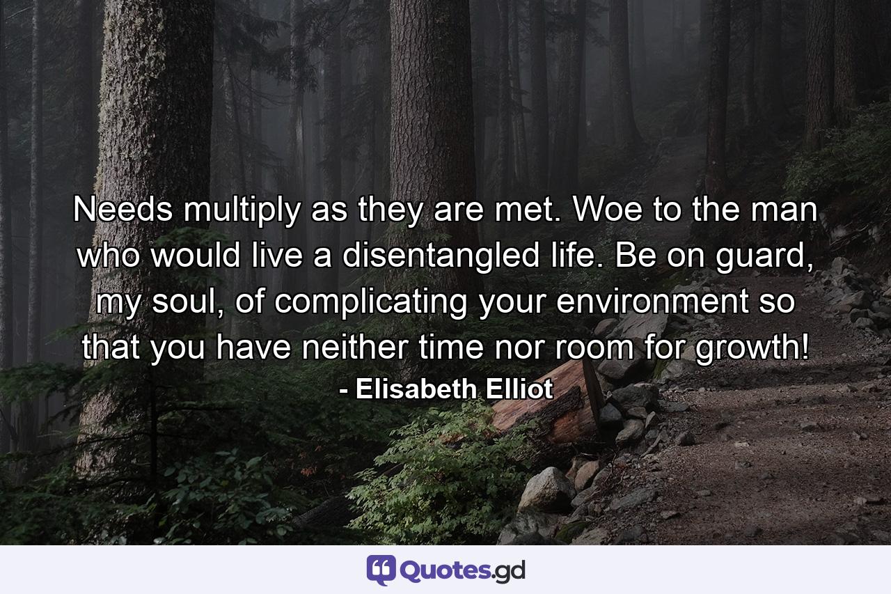 Needs multiply as they are met. Woe to the man who would live a disentangled life. Be on guard, my soul, of complicating your environment so that you have neither time nor room for growth! - Quote by Elisabeth Elliot