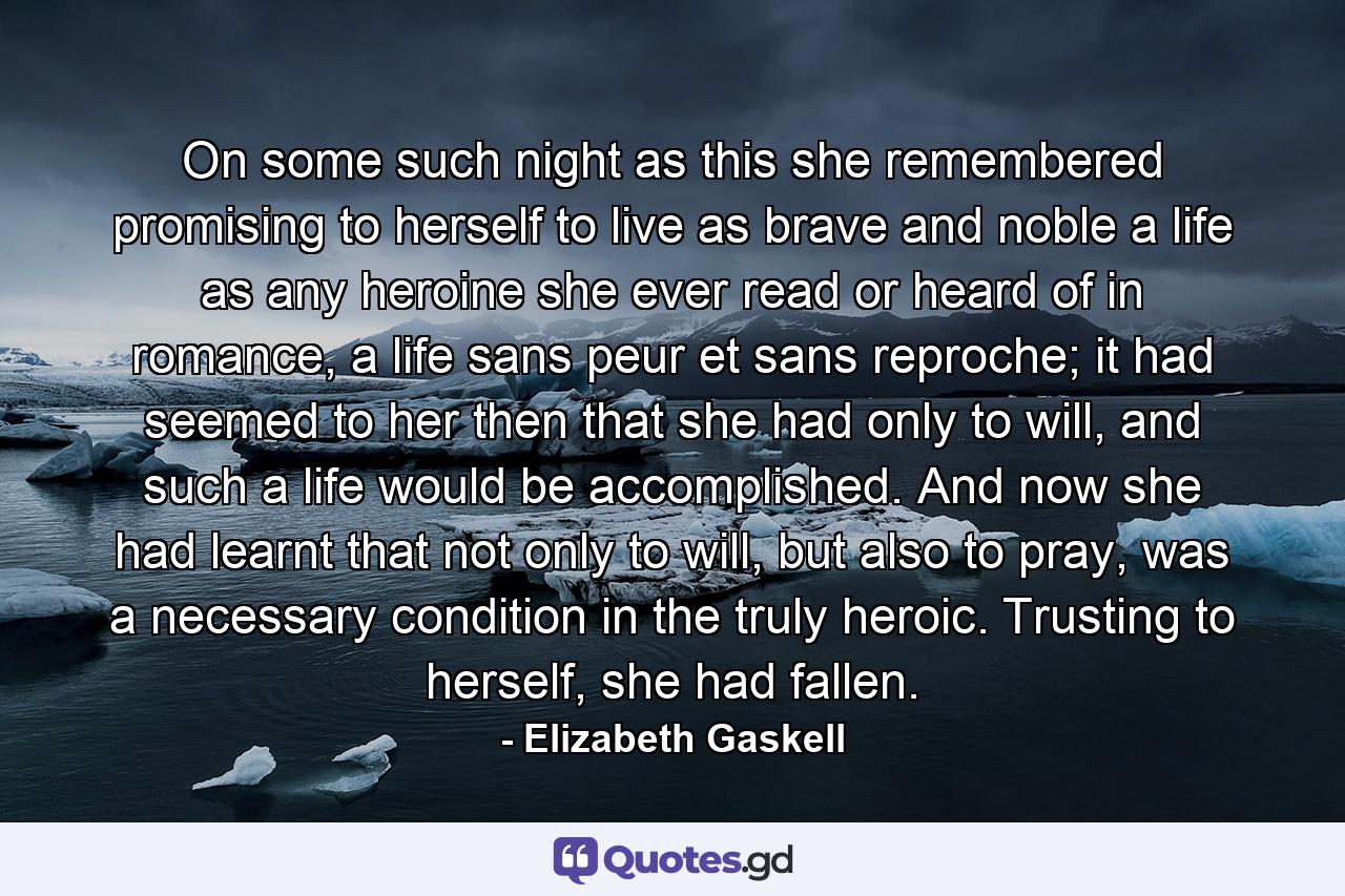 On some such night as this she remembered promising to herself to live as brave and noble a life as any heroine she ever read or heard of in romance, a life sans peur et sans reproche; it had seemed to her then that she had only to will, and such a life would be accomplished. And now she had learnt that not only to will, but also to pray, was a necessary condition in the truly heroic. Trusting to herself, she had fallen. - Quote by Elizabeth Gaskell