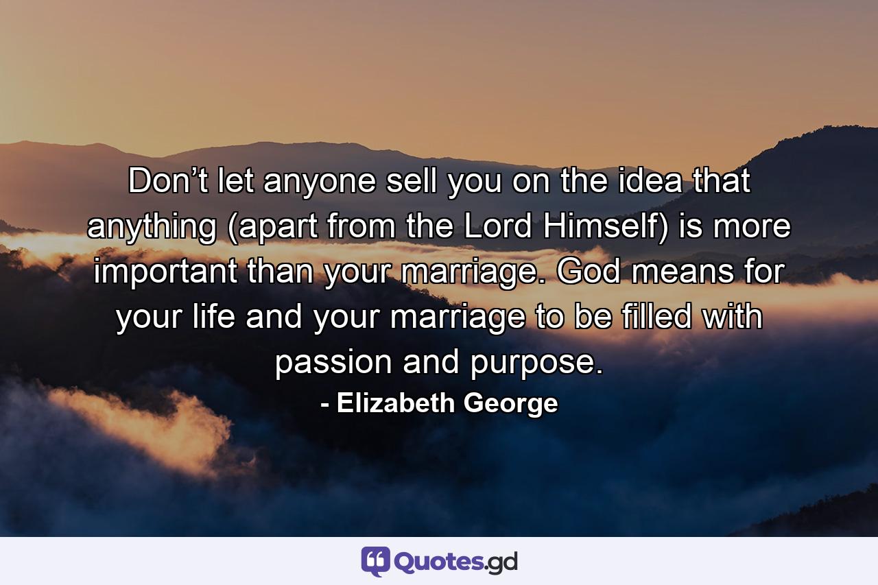 Don’t let anyone sell you on the idea that anything (apart from the Lord Himself) is more important than your marriage. God means for your life and your marriage to be filled with passion and purpose. - Quote by Elizabeth George