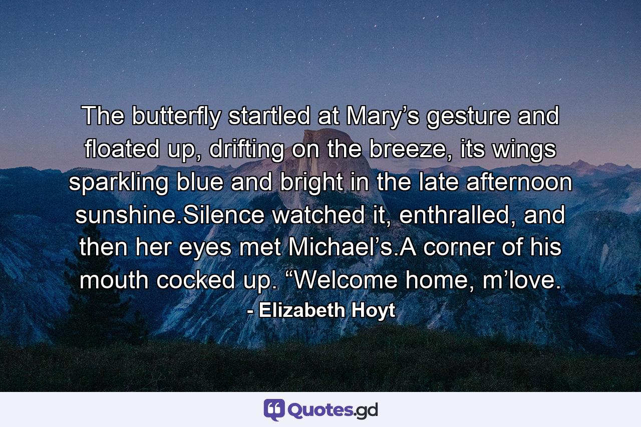 The butterfly startled at Mary’s gesture and floated up, drifting on the breeze, its wings sparkling blue and bright in the late afternoon sunshine.Silence watched it, enthralled, and then her eyes met Michael’s.A corner of his mouth cocked up. “Welcome home, m’love. - Quote by Elizabeth Hoyt