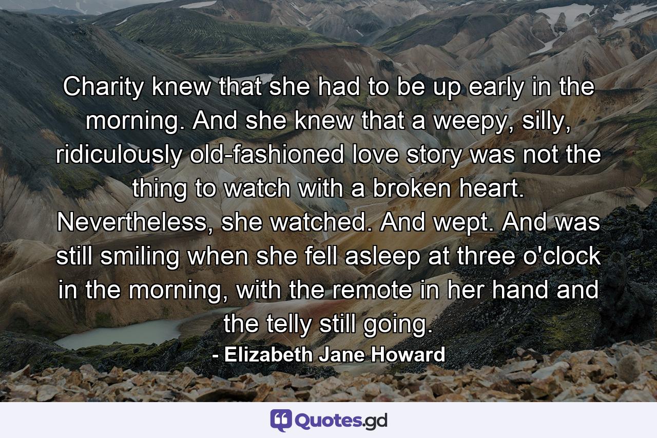 Charity knew that she had to be up early in the morning. And she knew that a weepy, silly, ridiculously old-fashioned love story was not the thing to watch with a broken heart. Nevertheless, she watched. And wept. And was still smiling when she fell asleep at three o'clock in the morning, with the remote in her hand and the telly still going. - Quote by Elizabeth Jane Howard