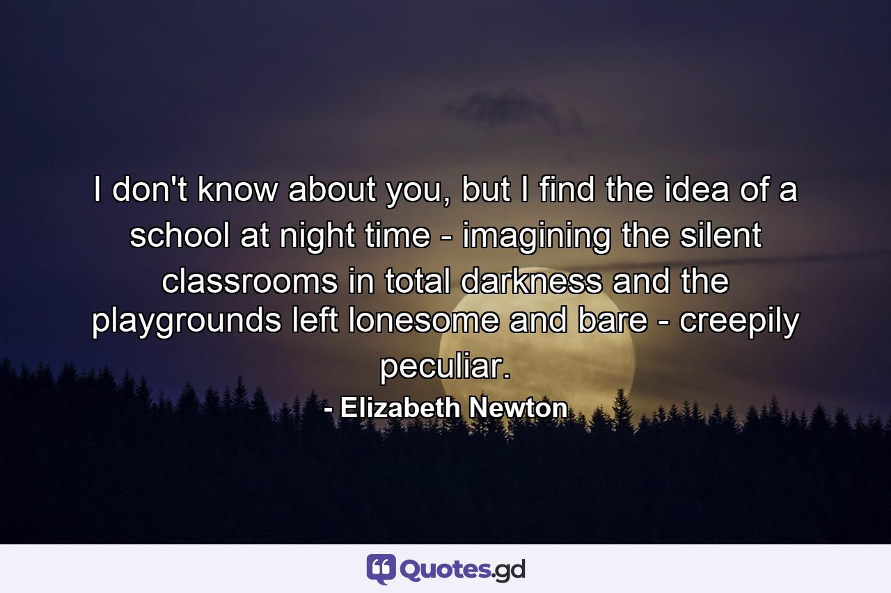 I don't know about you, but I find the idea of a school at night time - imagining the silent classrooms in total darkness and the playgrounds left lonesome and bare - creepily peculiar. - Quote by Elizabeth Newton