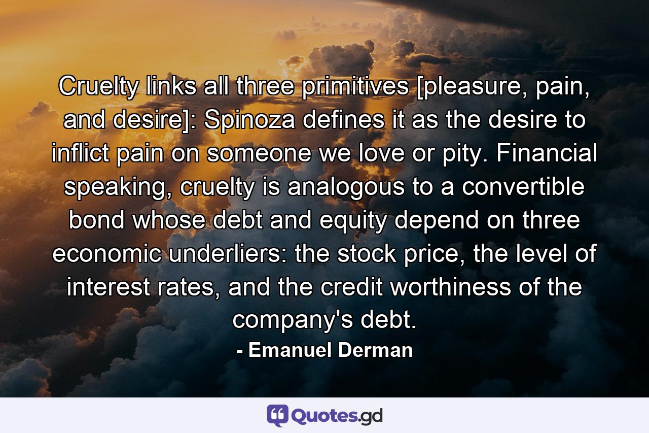 Cruelty links all three primitives [pleasure, pain, and desire]: Spinoza defines it as the desire to inflict pain on someone we love or pity. Financial speaking, cruelty is analogous to a convertible bond whose debt and equity depend on three economic underliers: the stock price, the level of interest rates, and the credit worthiness of the company's debt. - Quote by Emanuel Derman