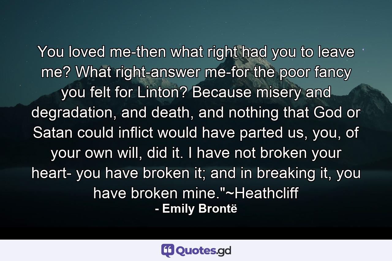 You loved me-then what right had you to leave me? What right-answer me-for the poor fancy you felt for Linton? Because misery and degradation, and death, and nothing that God or Satan could inflict would have parted us, you, of your own will, did it. I have not broken your heart- you have broken it; and in breaking it, you have broken mine.