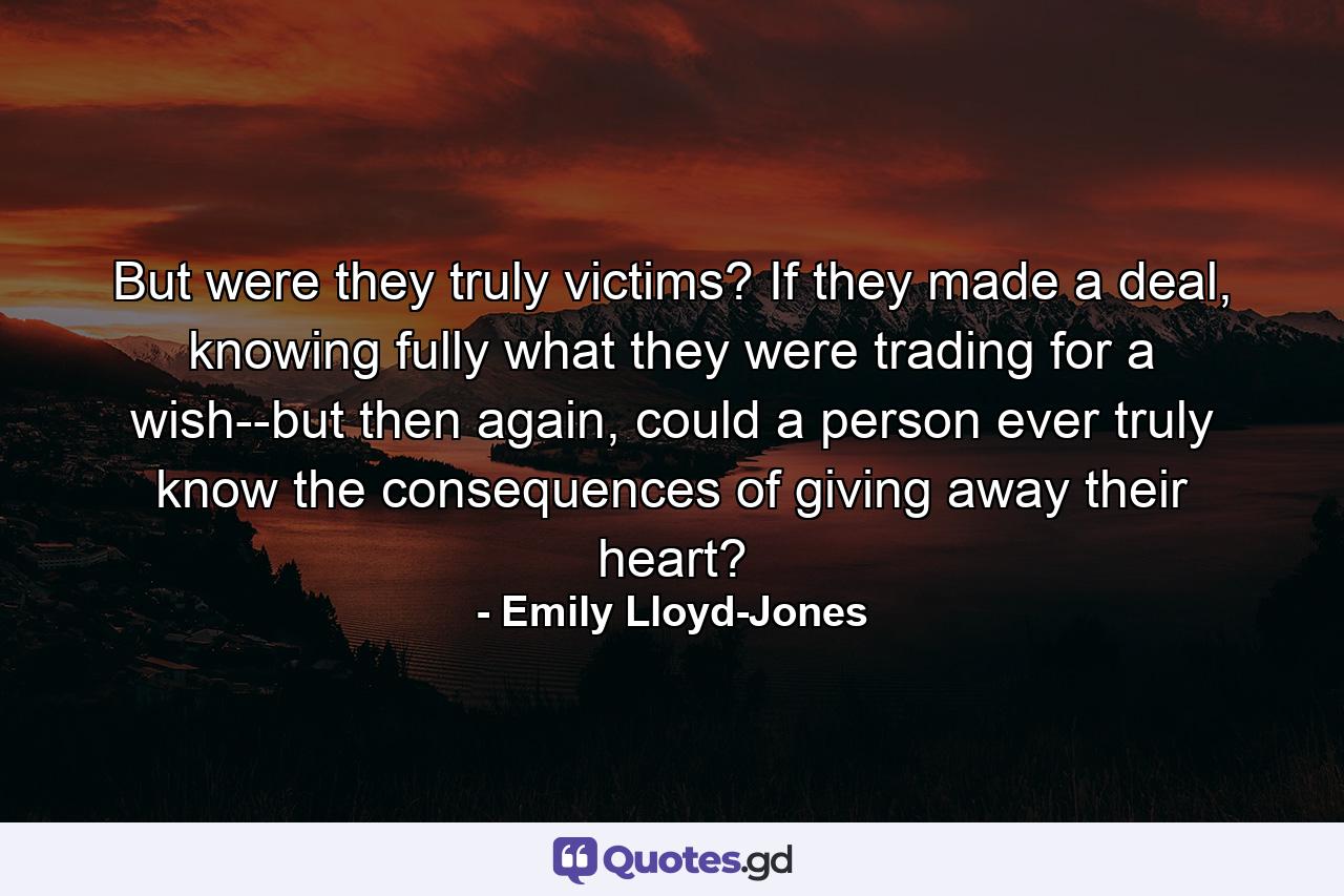 But were they truly victims? If they made a deal, knowing fully what they were trading for a wish--but then again, could a person ever truly know the consequences of giving away their heart? - Quote by Emily Lloyd-Jones