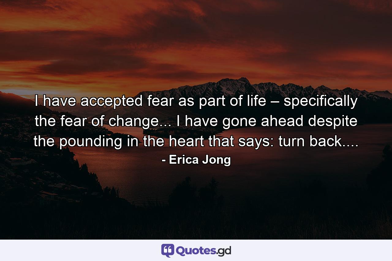 I have accepted fear as part of life – specifically the fear of change... I have gone ahead despite the pounding in the heart that says: turn back.... - Quote by Erica Jong