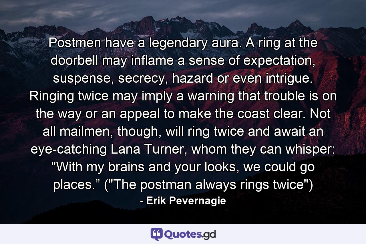 Postmen have a legendary aura. A ring at the doorbell may inflame a sense of expectation, suspense, secrecy, hazard or even intrigue. Ringing twice may imply a warning that trouble is on the way or an appeal to make the coast clear. Not all mailmen, though, will ring twice and await an eye-catching Lana Turner, whom they can whisper: 