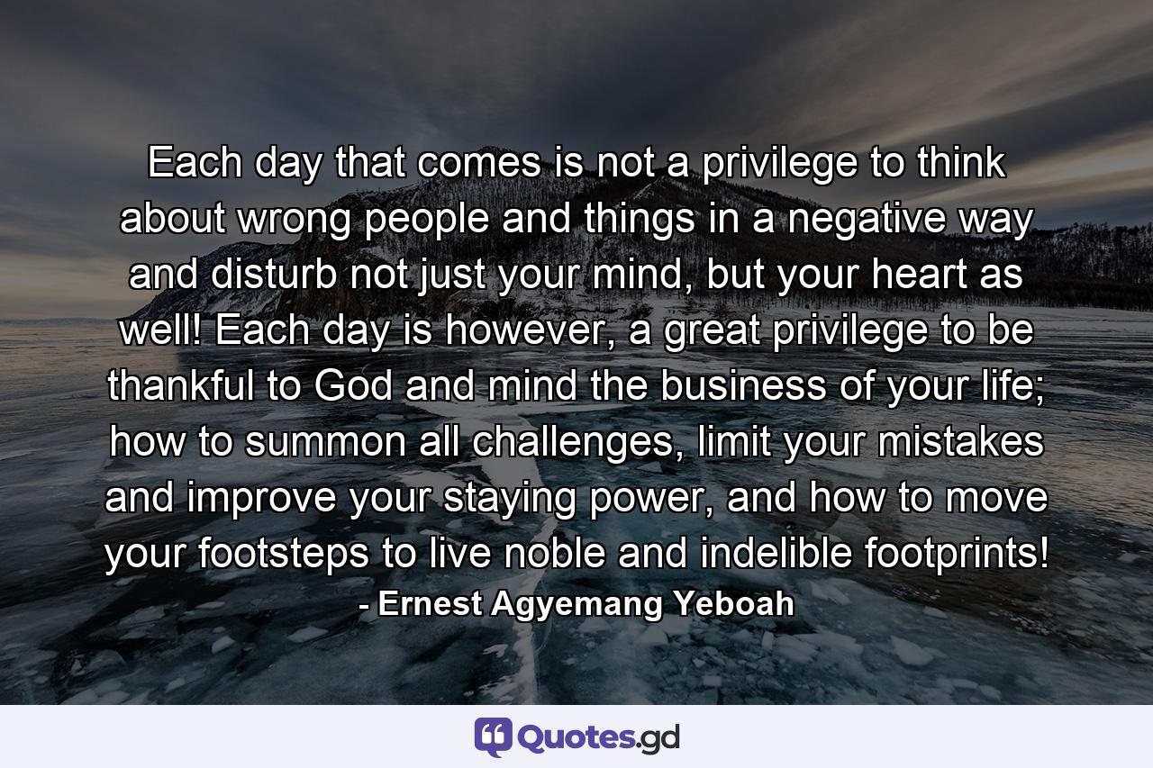 Each day that comes is not a privilege to think about wrong people and things in a negative way and disturb not just your mind, but your heart as well! Each day is however, a great privilege to be thankful to God and mind the business of your life; how to summon all challenges, limit your mistakes and improve your staying power, and how to move your footsteps to live noble and indelible footprints! - Quote by Ernest Agyemang Yeboah