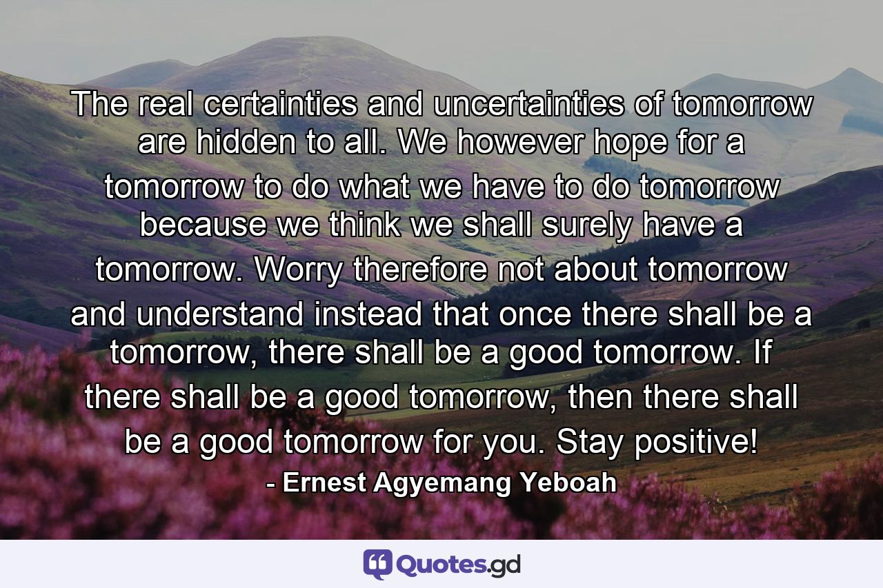 The real certainties and uncertainties of tomorrow are hidden to all. We however hope for a tomorrow to do what we have to do tomorrow because we think we shall surely have a tomorrow. Worry therefore not about tomorrow and understand instead that once there shall be a tomorrow, there shall be a good tomorrow. If there shall be a good tomorrow, then there shall be a good tomorrow for you. Stay positive! - Quote by Ernest Agyemang Yeboah