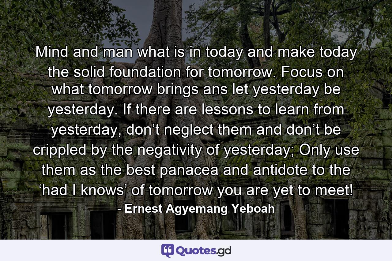 Mind and man what is in today and make today the solid foundation for tomorrow. Focus on what tomorrow brings ans let yesterday be yesterday. If there are lessons to learn from yesterday, don’t neglect them and don’t be crippled by the negativity of yesterday; Only use them as the best panacea and antidote to the ‘had I knows’ of tomorrow you are yet to meet! - Quote by Ernest Agyemang Yeboah