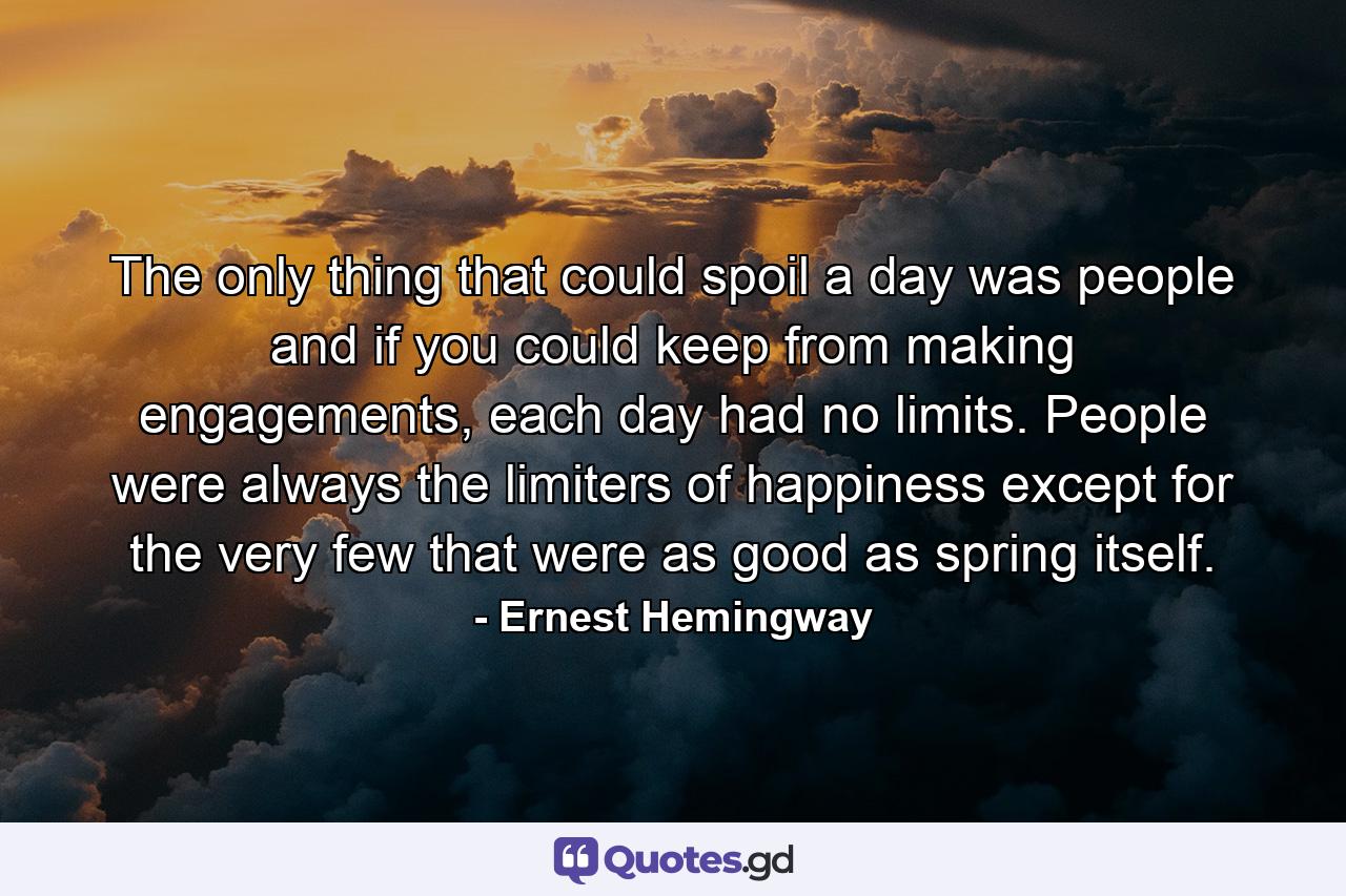 The only thing that could spoil a day was people and if you could keep from making engagements, each day had no limits. People were always the limiters of happiness except for the very few that were as good as spring itself. - Quote by Ernest Hemingway