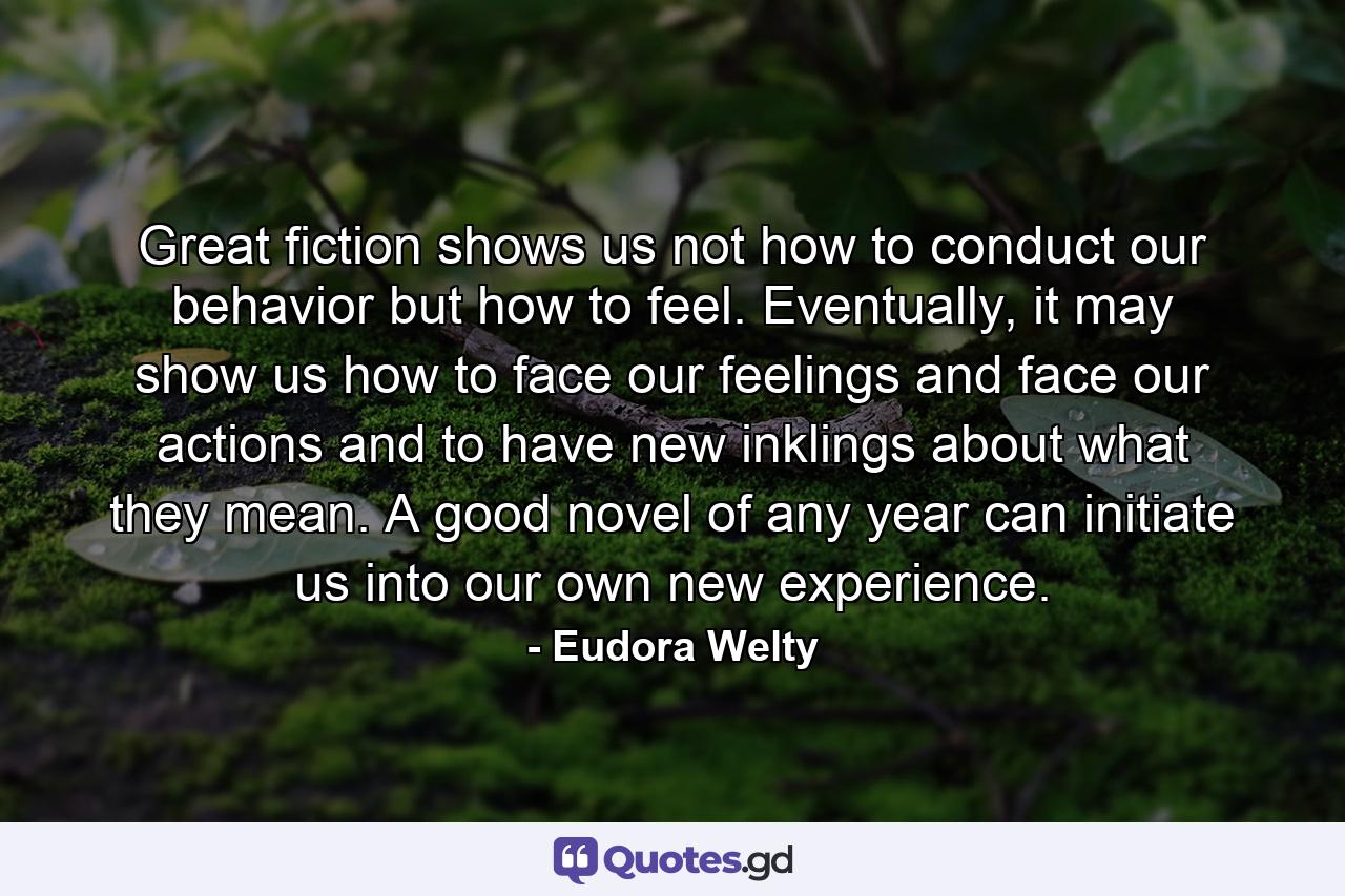 Great fiction shows us not how to conduct our behavior but how to feel. Eventually, it may show us how to face our feelings and face our actions and to have new inklings about what they mean. A good novel of any year can initiate us into our own new experience. - Quote by Eudora Welty