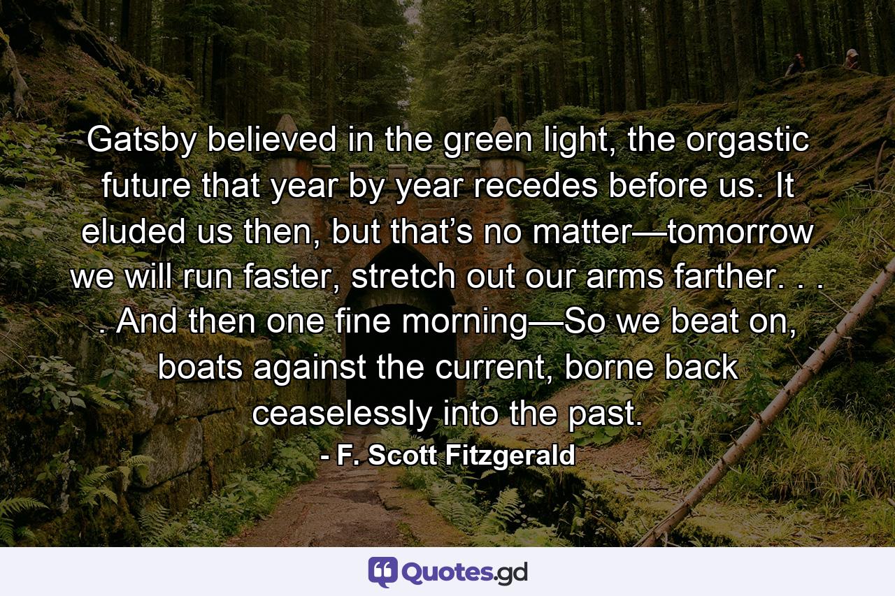 Gatsby believed in the green light, the orgastic future that year by year recedes before us. It eluded us then, but that’s no matter—tomorrow we will run faster, stretch out our arms farther. . . . And then one fine morning—So we beat on, boats against the current, borne back ceaselessly into the past. - Quote by F. Scott Fitzgerald