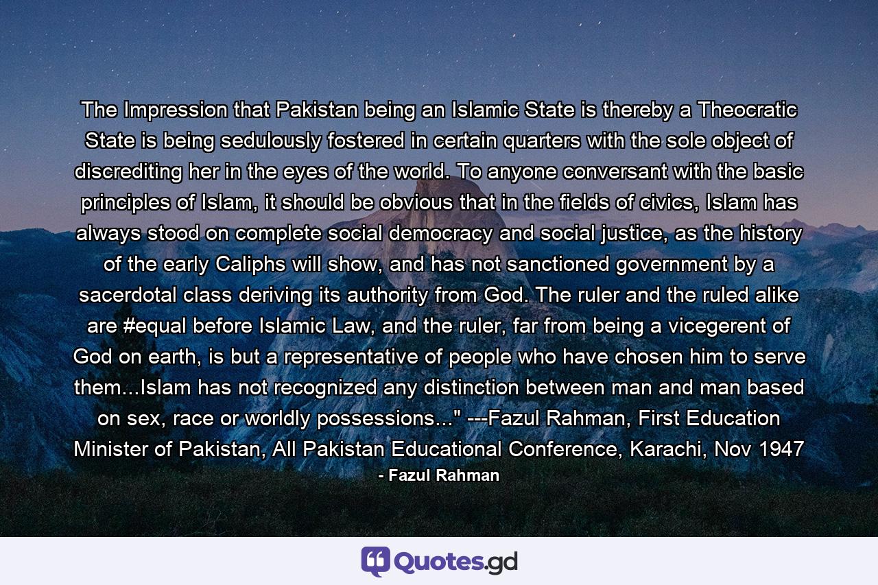 The Impression that Pakistan being an Islamic State is thereby a Theocratic State is being sedulously fostered in certain quarters with the sole object of discrediting her in the eyes of the world. To anyone conversant with the basic principles of Islam, it should be obvious that in the fields of civics, Islam has always stood on complete social democracy and social justice, as the history of the early Caliphs will show, and has not sanctioned government by a sacerdotal class deriving its authority from God. The ruler and the ruled alike are #equal before Islamic Law, and the ruler, far from being a vicegerent of God on earth, is but a representative of people who have chosen him to serve them...Islam has not recognized any distinction between man and man based on sex, race or worldly possessions...