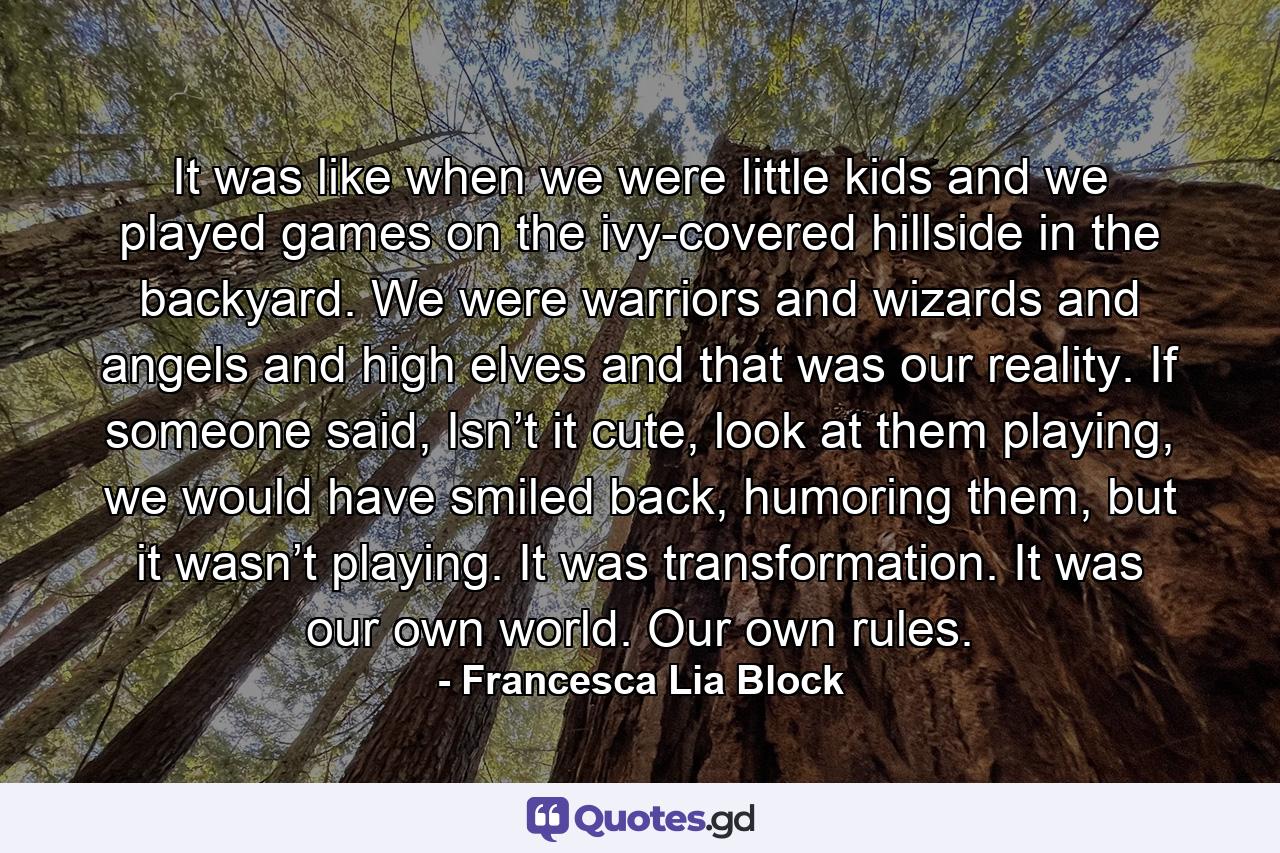 It was like when we were little kids and we played games on the ivy-covered hillside in the backyard. We were warriors and wizards and angels and high elves and that was our reality. If someone said, Isn’t it cute, look at them playing, we would have smiled back, humoring them, but it wasn’t playing. It was transformation. It was our own world. Our own rules. - Quote by Francesca Lia Block