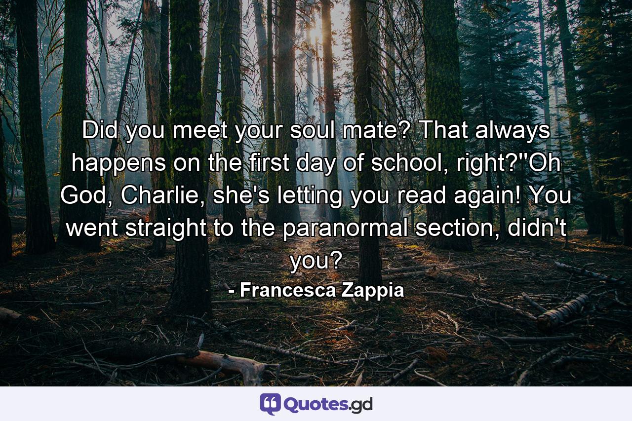 Did you meet your soul mate? That always happens on the first day of school, right?''Oh God, Charlie, she's letting you read again! You went straight to the paranormal section, didn't you? - Quote by Francesca Zappia