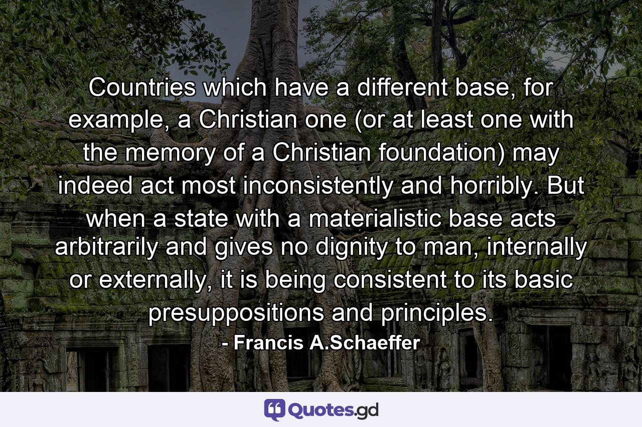 Countries which have a different base, for example, a Christian one (or at least one with the memory of a Christian foundation) may indeed act most inconsistently and horribly. But when a state with a materialistic base acts arbitrarily and gives no dignity to man, internally or externally, it is being consistent to its basic presuppositions and principles. - Quote by Francis A.Schaeffer