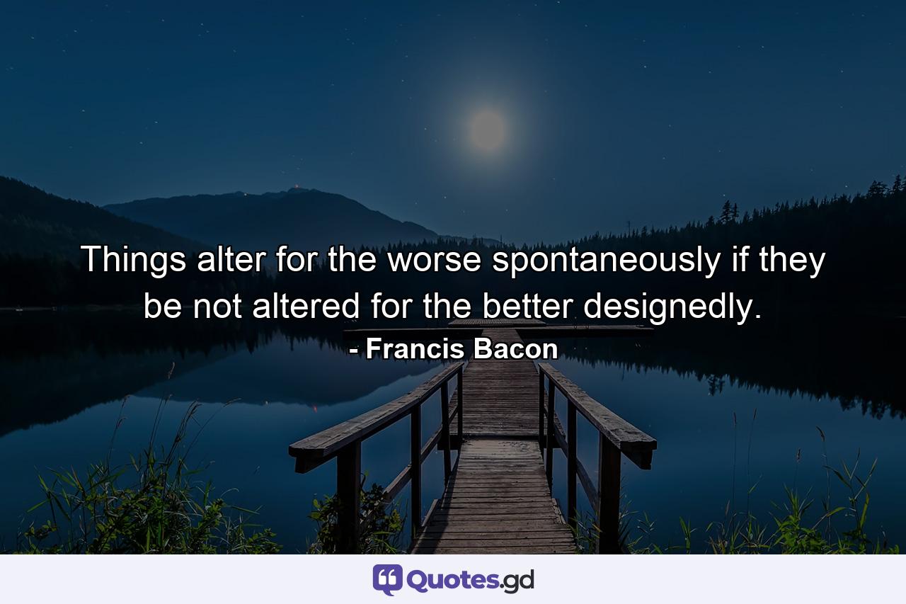 Things alter for the worse spontaneously  if they be not altered for the better designedly. - Quote by Francis Bacon